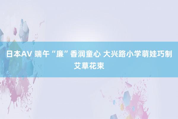 日本AV 端午“廉”香润童心 大兴路小学萌娃巧制艾草花束