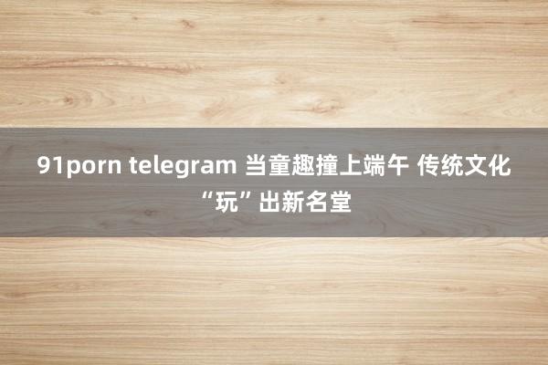 91porn telegram 当童趣撞上端午 传统文化“玩”出新名堂